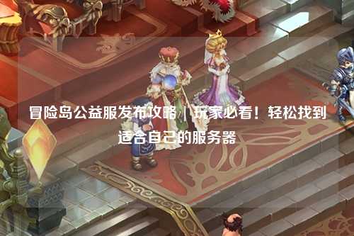 冒险岛公益服发布攻略 | 玩家必看！轻松找到适合自己的服务器