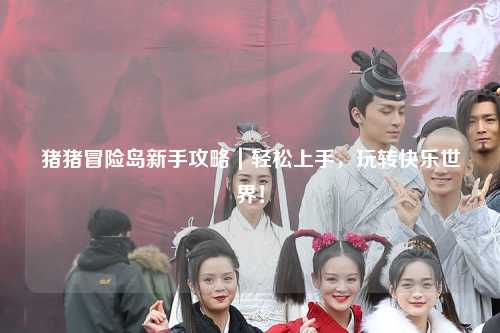 猪猪冒险岛新手攻略｜轻松上手，玩转快乐世界！