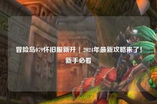 冒险岛079怀旧服新开 | 2024年最新攻略来了!新手必看
