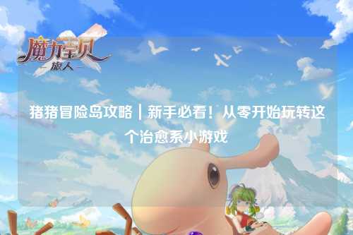 猪猪冒险岛攻略｜新手必看！从零开始玩转这个治愈系小游戏