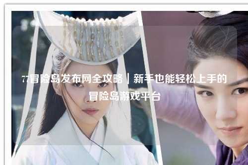 77冒险岛发布网全攻略|新手也能轻松上手的冒险岛游戏平台
