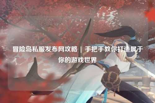 冒险岛私服发布网攻略 | 手把手教你打造属于你的游戏世界