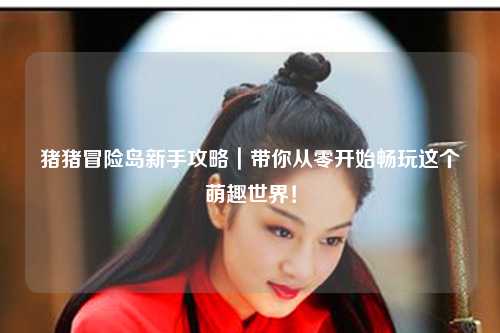 猪猪冒险岛新手攻略｜带你从零开始畅玩这个萌趣世界！