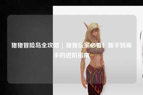 猪猪冒险岛全攻略 | 猪猪玩家必看!新手到高手的进阶指南