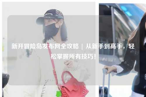 新开冒险岛发布网全攻略 | 从新手到高手，轻松掌握所有技巧！